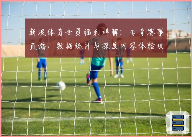 新浪体育会员福利详解：专享赛事直播、数据统计与深度内容体验攻略
