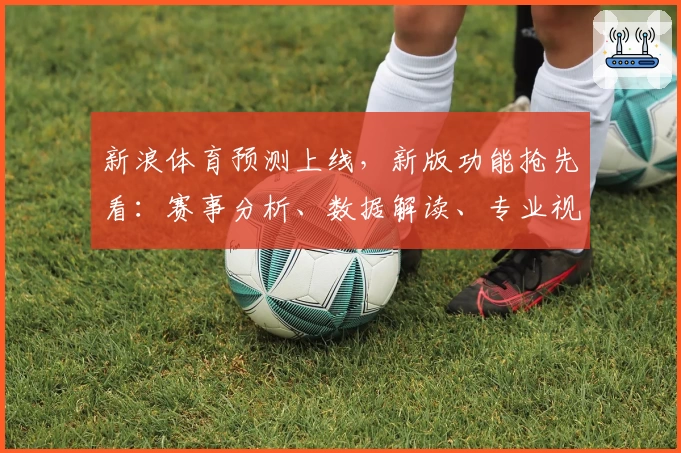 新浪体育预测上线，新版功能抢先看：赛事分析、数据解读、专业视角全方位助力体育爱好者