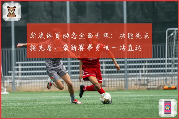 新浪体育动态全面升级：功能亮点抢先看，最新赛事资讯一站直达