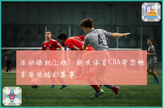 活动福利上线！新浪体育CBA带您畅享每场精彩赛事