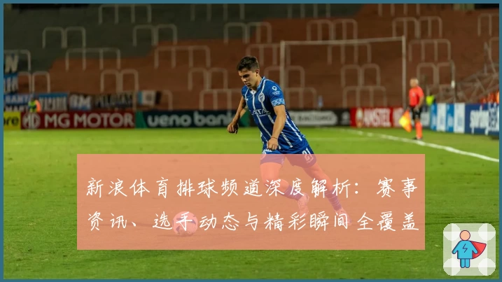 新浪体育排球频道深度解析：赛事资讯、选手动态与精彩瞬间全覆盖