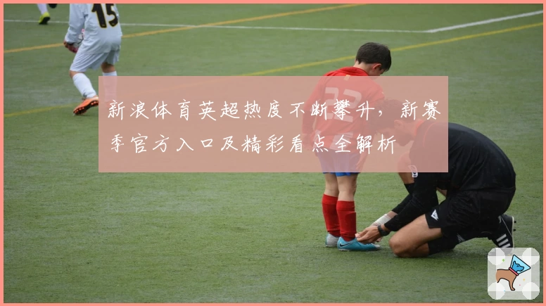 新浪体育英超热度不断攀升，新赛季官方入口及精彩看点全解析