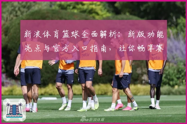 新浪体育篮球全面解析：新版功能亮点与官方入口指南，让你畅享赛事精彩