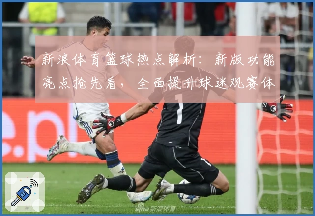 新浪体育篮球热点解析：新版功能亮点抢先看，全面提升球迷观赛体验