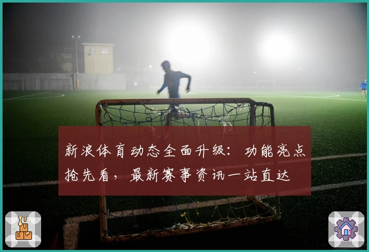 新浪体育动态全面升级：功能亮点抢先看，最新赛事资讯一站直达