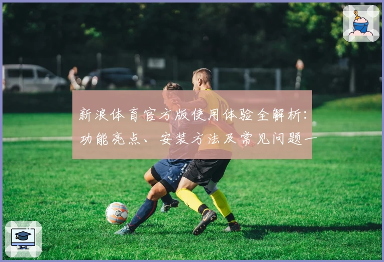 新浪体育官方版使用体验全解析：功能亮点、安装方法及常见问题一文读懂
