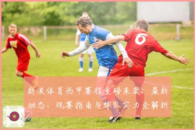 新浪体育西甲赛程重磅来袭：最新动态、观赛指南与球队实力全解析