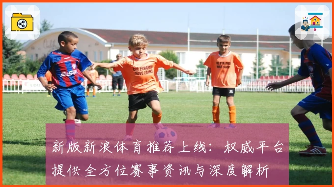 新版新浪体育推荐上线:权威平台提供全方位赛事资讯与深度解析