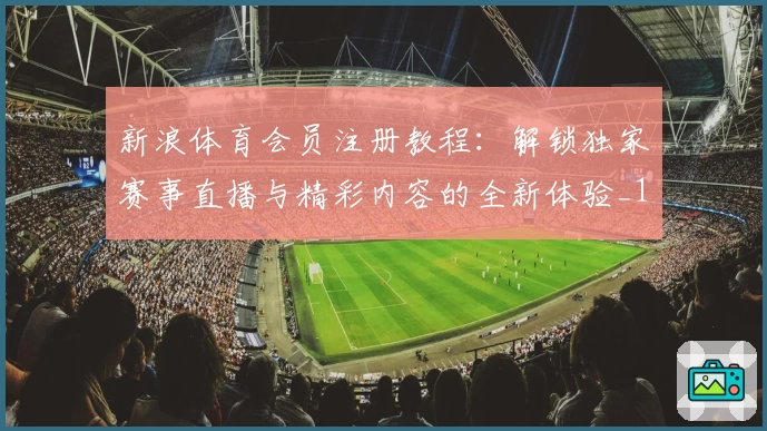 新浪体育会员注册教程：解锁独家赛事直播与精彩内容的全新体验_1