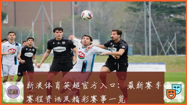 新浪体育英超官方入口：最新赛季赛程资讯及精彩赛事一览