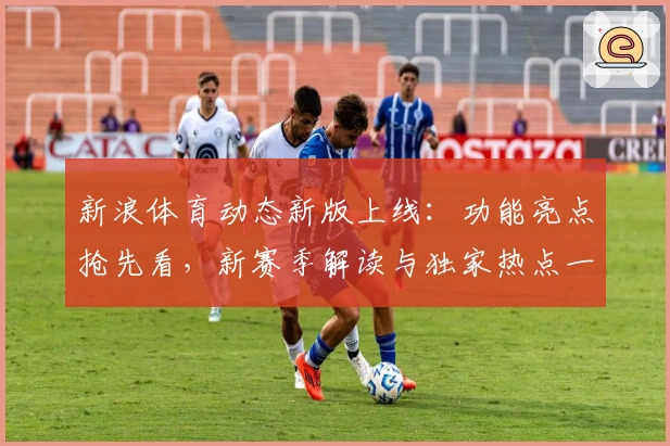 新浪体育动态新版上线：功能亮点抢先看，新赛季解读与独家热点一网打尽