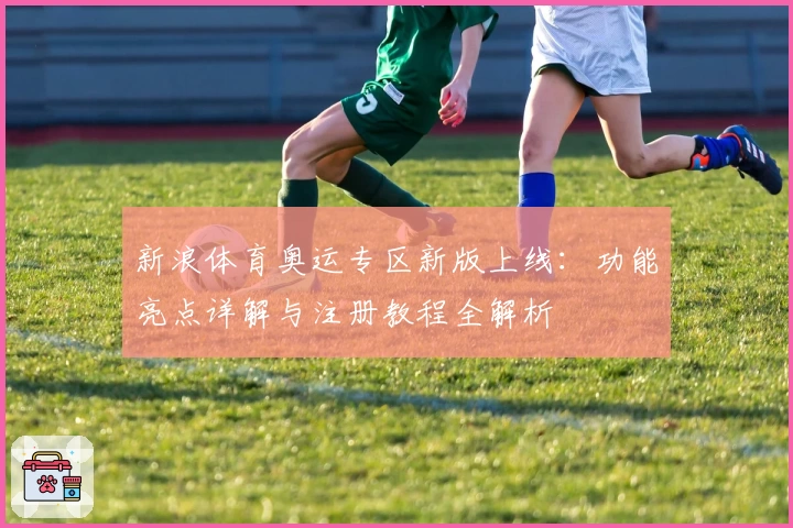 新浪体育奥运专区新版上线：功能亮点详解与注册教程全解析