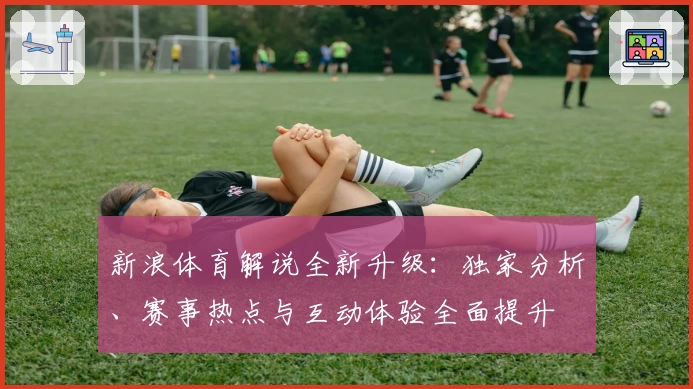 新浪体育解说全新升级：独家分析、赛事热点与互动体验全面提升