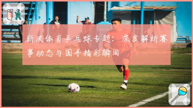 新浪体育乒乓球专题：深度解析赛事动态与国手精彩瞬间