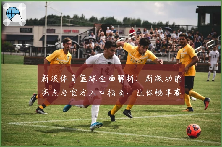 新浪体育篮球全面解析：新版功能亮点与官方入口指南，让你畅享赛事精彩