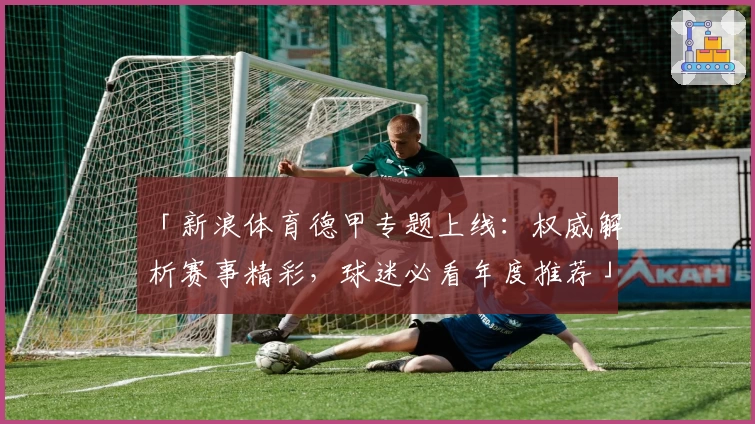 「新浪体育德甲专题上线：权威解析赛事精彩，球迷必看年度推荐」