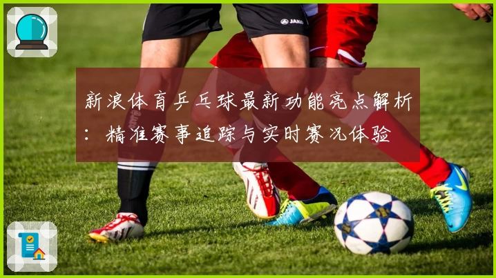 新浪体育乒乓球最新功能亮点解析:精准赛事追踪与实时赛况体验