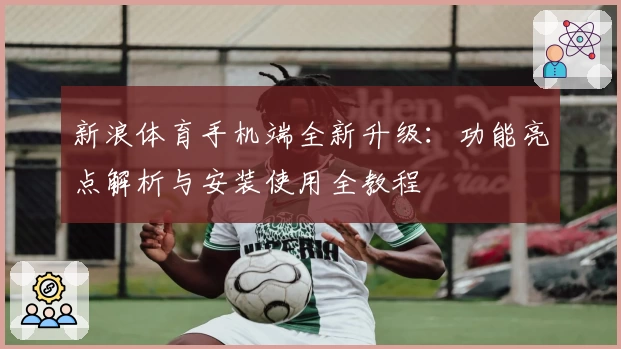 新浪体育手机端全新升级:功能亮点解析与安装使用全教程